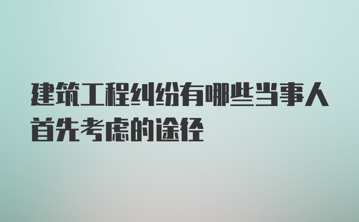 建筑工程纠纷有哪些当事人首先考虑的途径