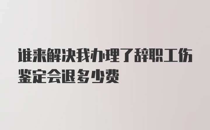 谁来解决我办理了辞职工伤鉴定会退多少费