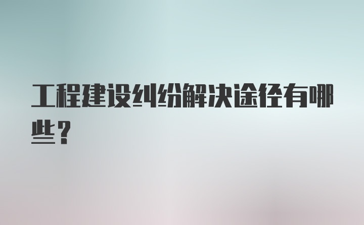 工程建设纠纷解决途径有哪些?