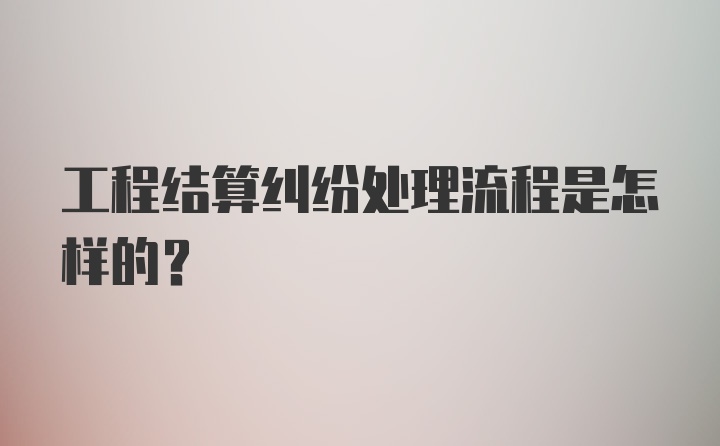 工程结算纠纷处理流程是怎样的？