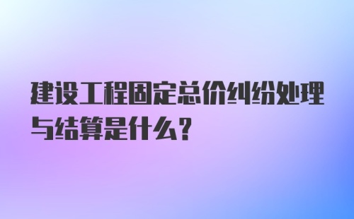 建设工程固定总价纠纷处理与结算是什么？