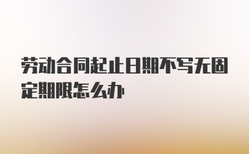 劳动合同起止日期不写无固定期限怎么办