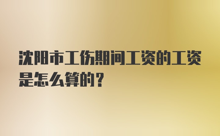 沈阳市工伤期间工资的工资是怎么算的？