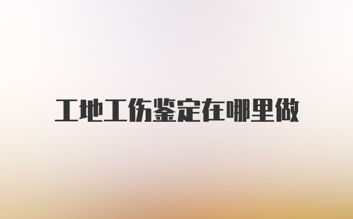 工地工伤鉴定在哪里做