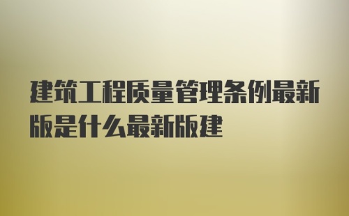 建筑工程质量管理条例最新版是什么最新版建