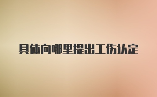 具体向哪里提出工伤认定