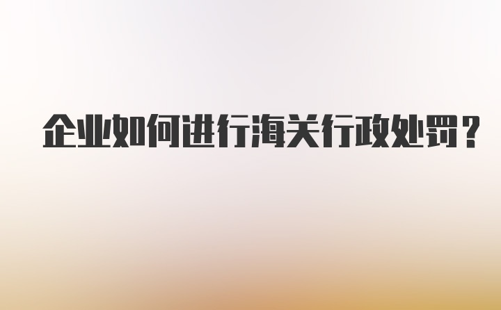 企业如何进行海关行政处罚？