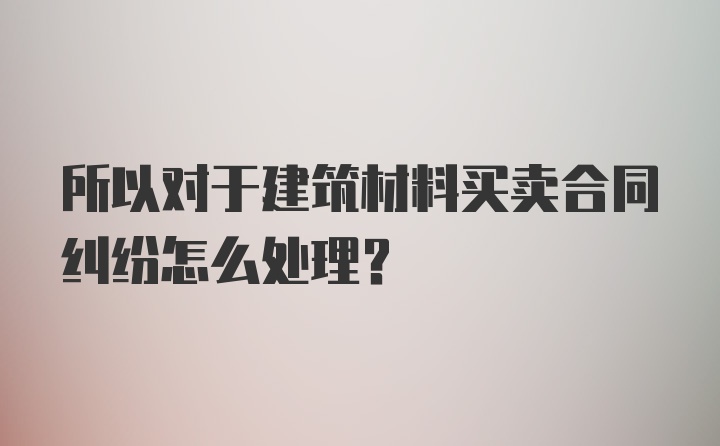 所以对于建筑材料买卖合同纠纷怎么处理？