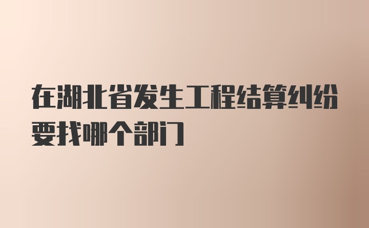 在湖北省发生工程结算纠纷要找哪个部门