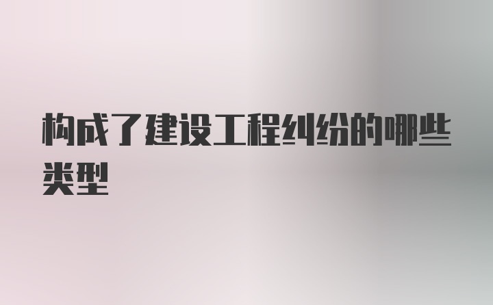 构成了建设工程纠纷的哪些类型