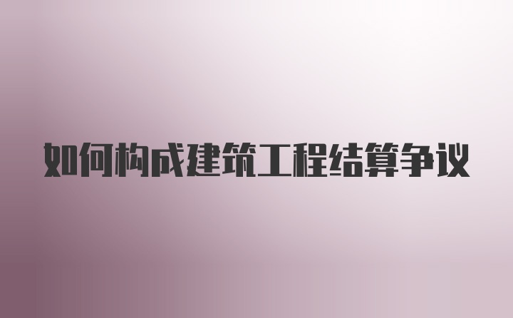 如何构成建筑工程结算争议