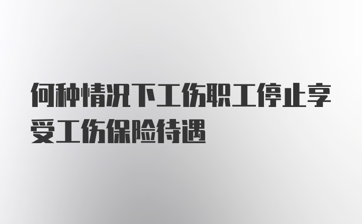 何种情况下工伤职工停止享受工伤保险待遇