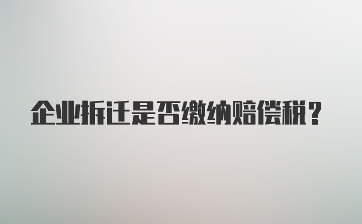 企业拆迁是否缴纳赔偿税?