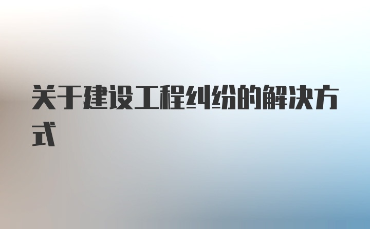 关于建设工程纠纷的解决方式