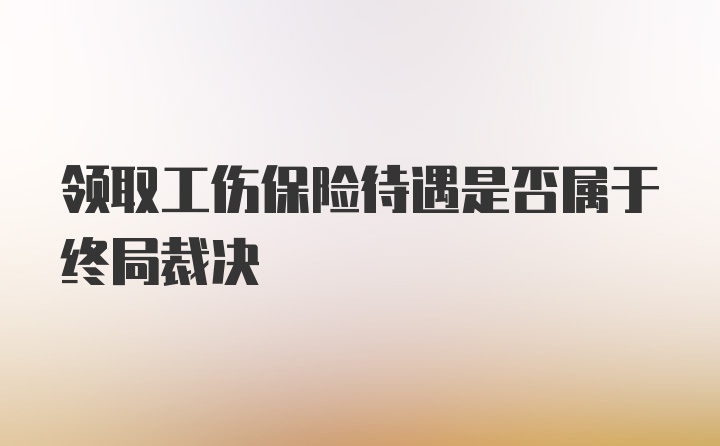 领取工伤保险待遇是否属于终局裁决