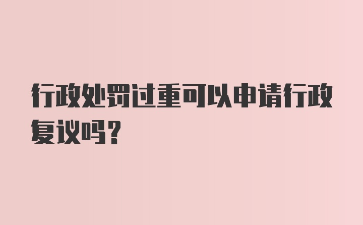 行政处罚过重可以申请行政复议吗?