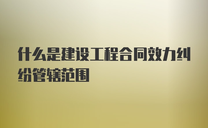 什么是建设工程合同效力纠纷管辖范围