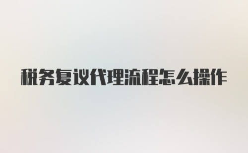 税务复议代理流程怎么操作