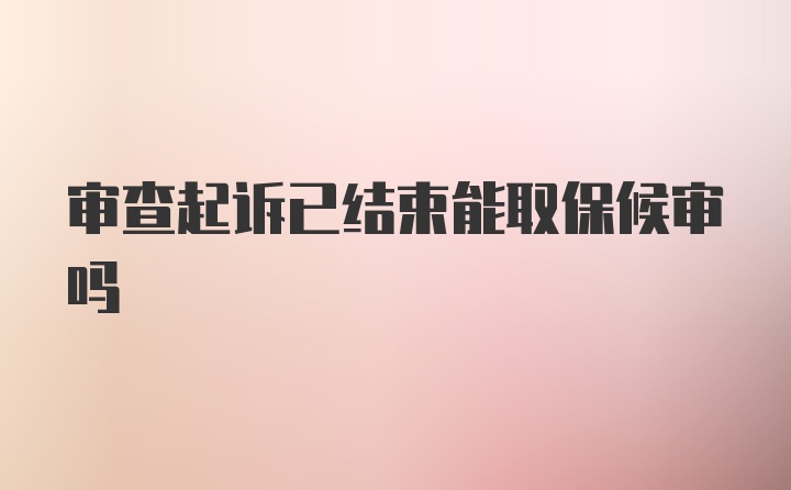 审查起诉已结束能取保候审吗