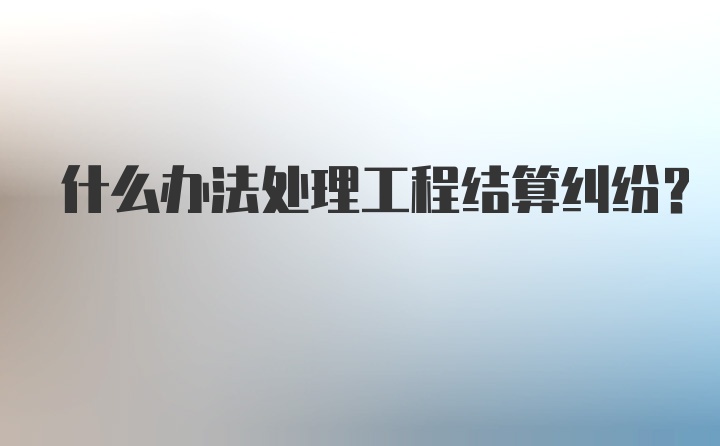 什么办法处理工程结算纠纷？