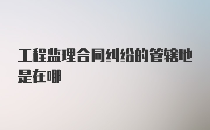 工程监理合同纠纷的管辖地是在哪