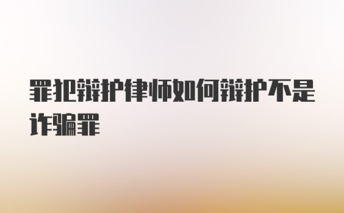 罪犯辩护律师如何辩护不是诈骗罪