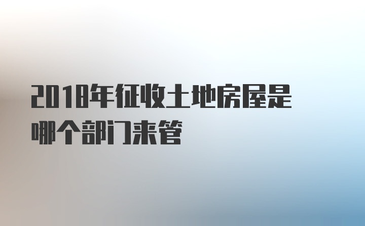 2018年征收土地房屋是哪个部门来管