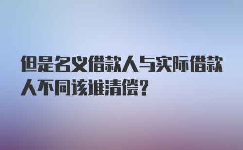 但是名义借款人与实际借款人不同该谁清偿？