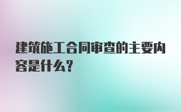 建筑施工合同审查的主要内容是什么?