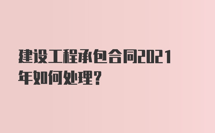 建设工程承包合同2021年如何处理？