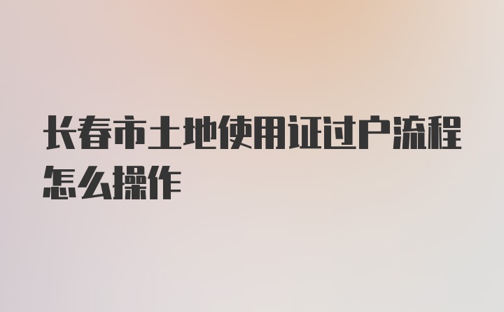 长春市土地使用证过户流程怎么操作