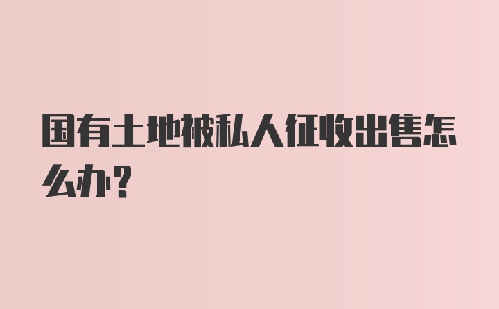 国有土地被私人征收出售怎么办?