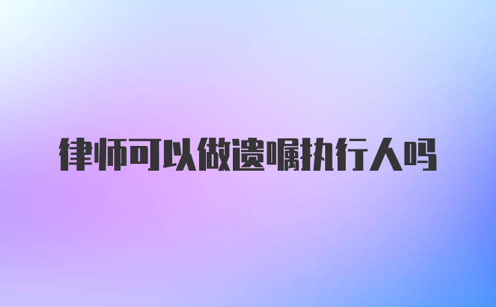 律师可以做遗嘱执行人吗