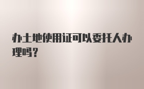 办土地使用证可以委托人办理吗？