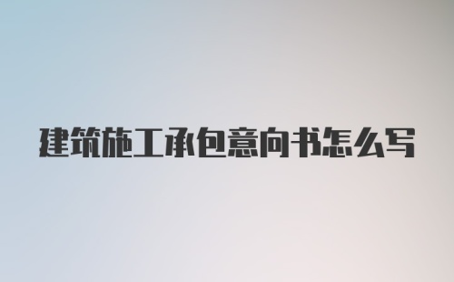 建筑施工承包意向书怎么写