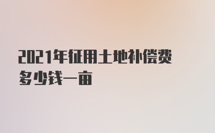 2021年征用土地补偿费多少钱一亩