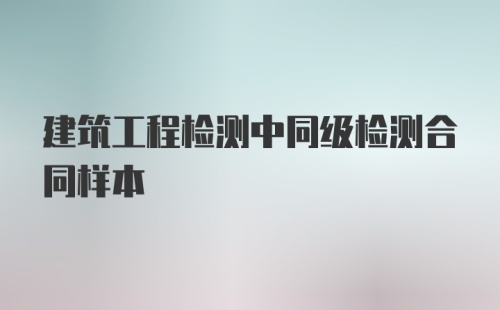 建筑工程检测中同级检测合同样本