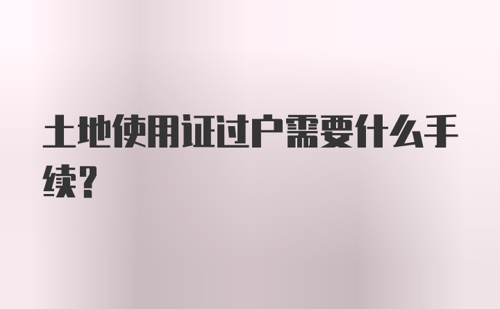 土地使用证过户需要什么手续？