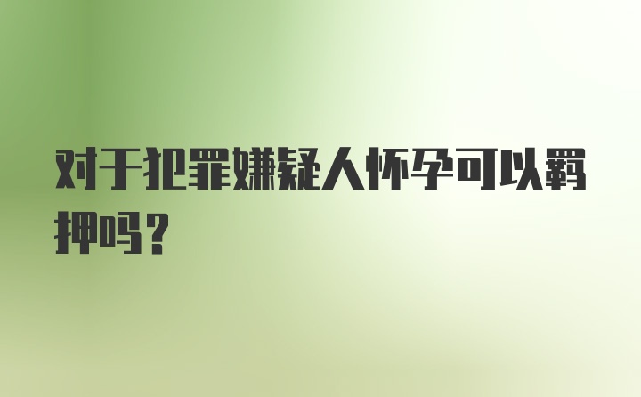 对于犯罪嫌疑人怀孕可以羁押吗？