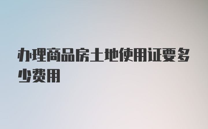 办理商品房土地使用证要多少费用