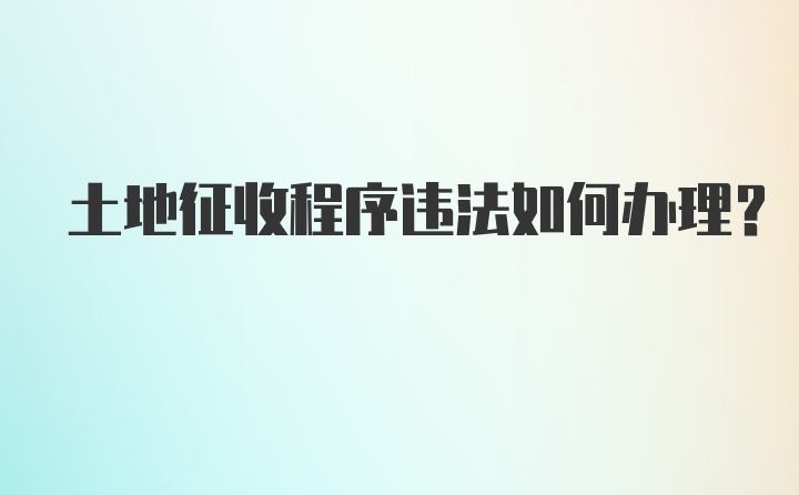 土地征收程序违法如何办理？