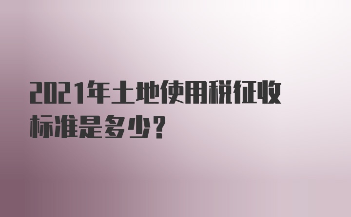 2021年土地使用税征收标准是多少？