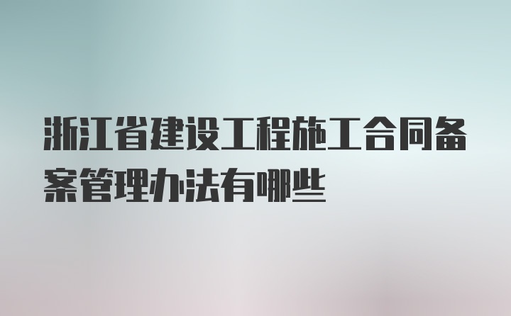 浙江省建设工程施工合同备案管理办法有哪些