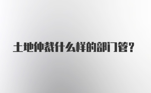 土地仲裁什么样的部门管？