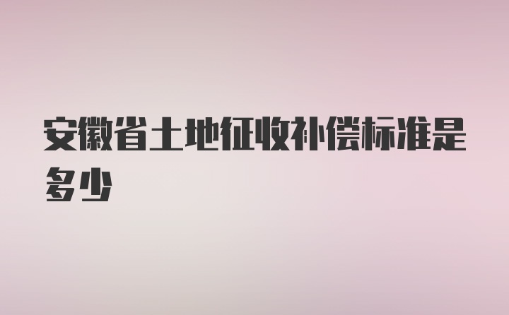 安徽省土地征收补偿标准是多少