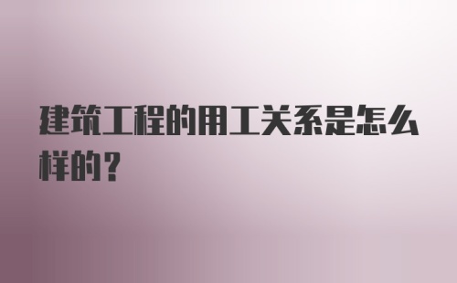 建筑工程的用工关系是怎么样的?