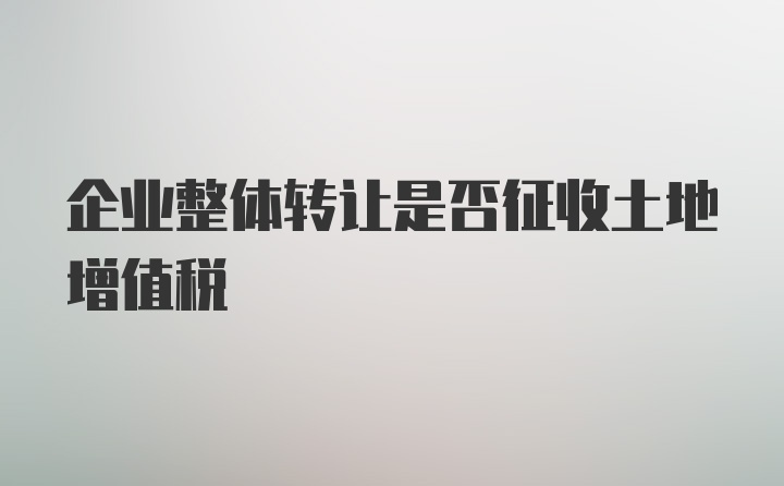 企业整体转让是否征收土地增值税