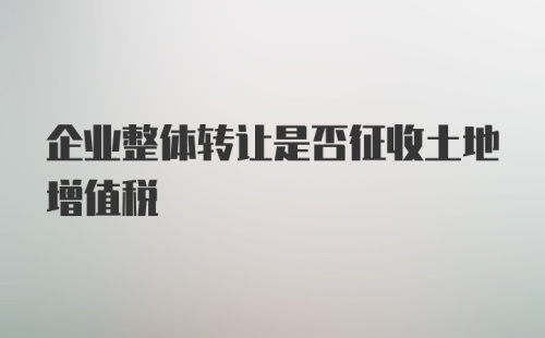 企业整体转让是否征收土地增值税