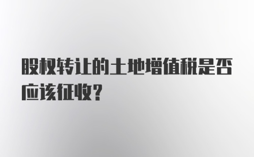 股权转让的土地增值税是否应该征收?