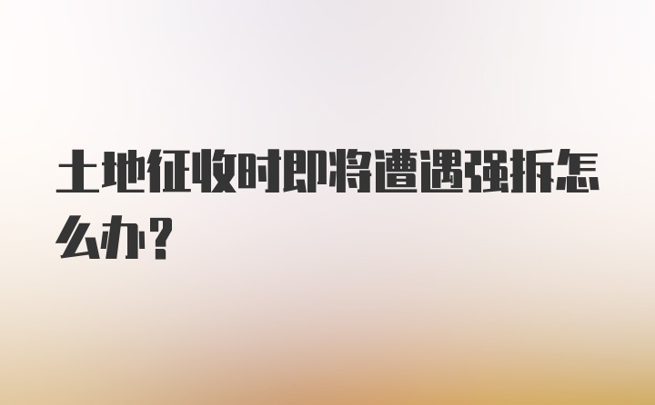 土地征收时即将遭遇强拆怎么办？